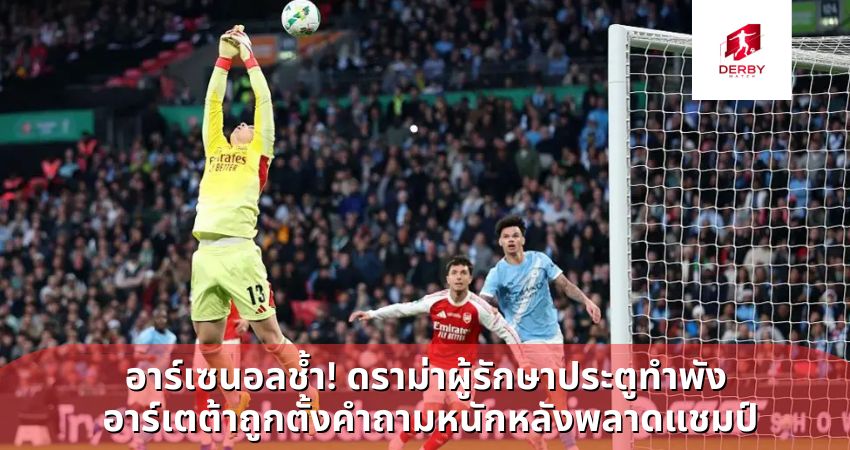 อาร์เซนอลช้ำ! ดราม่าผู้รักษาประตูทำพัง อาร์เตต้าถูกตั้งคำถามหนักหลังพลาดแชมป์